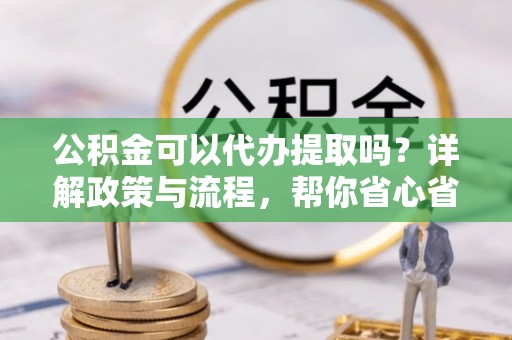 姜堰公积金可以代办提取吗？详解政策与流程，帮你省心省力