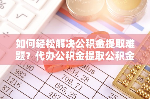 姜堰如何轻松解决公积金提取难题？代办公积金提取公积金服务详解