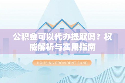 姜堰公积金可以代办提取吗？权威解析与实用指南