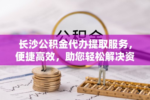 姜堰长沙公积金代办提取服务，便捷高效，助您轻松解决资金需求