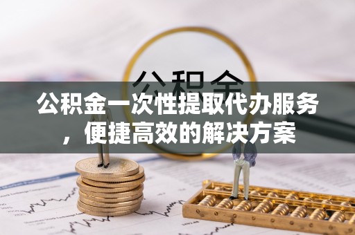 姜堰公积金一次性提取代办服务，便捷高效的解决方案