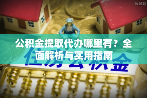 姜堰公积金提取代办哪里有？全面解析与实用指南