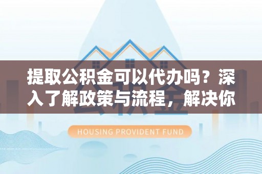 姜堰提取公积金可以代办吗？深入了解政策与流程，解决你的疑问