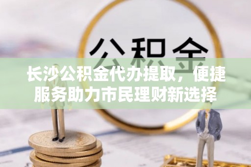 姜堰长沙公积金代办提取，便捷服务助力市民理财新选择