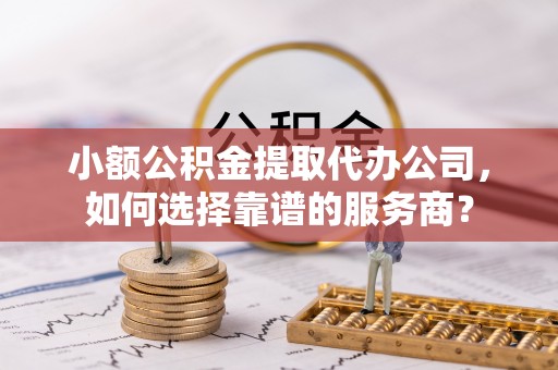 姜堰小额公积金提取代办公司，如何选择靠谱的服务商？