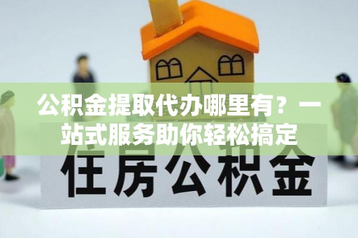 姜堰公积金提取代办哪里有？一站式服务助你轻松搞定
