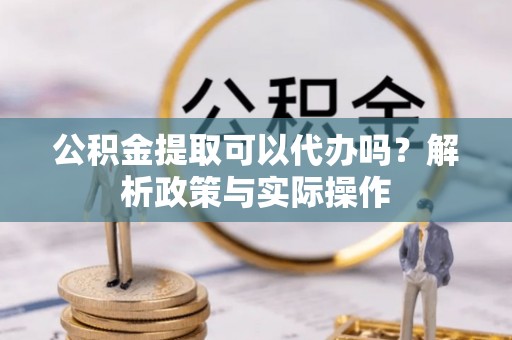 姜堰公积金提取可以代办吗？解析政策与实际操作
