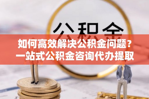 姜堰如何高效解决公积金问题？一站式公积金咨询代办提取服务全解析