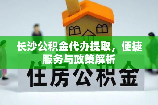 姜堰长沙公积金代办提取，便捷服务与政策解析