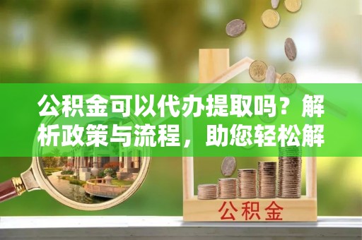 姜堰公积金可以代办提取吗？解析政策与流程，助您轻松解决疑问