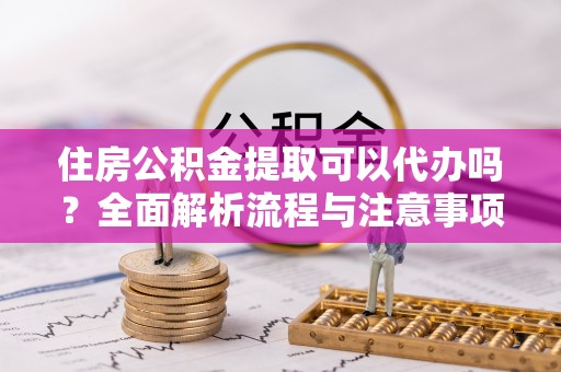 姜堰住房公积金提取可以代办吗？全面解析流程与注意事项