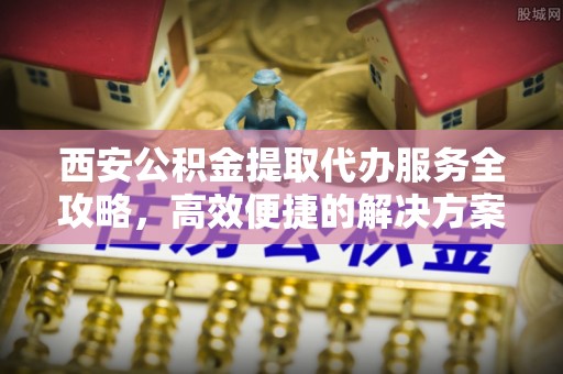 姜堰西安公积金提取代办服务全攻略，高效便捷的解决方案