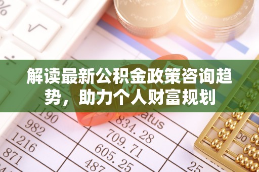姜堰解读最新公积金政策咨询趋势，助力个人财富规划