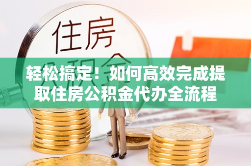 姜堰轻松搞定！如何高效完成提取住房公积金代办全流程
