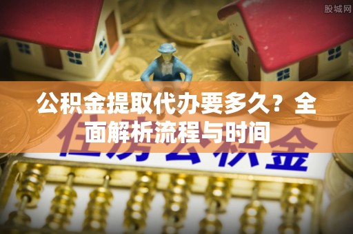 姜堰公积金提取代办要多久？全面解析流程与时间
