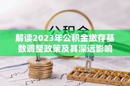 姜堰解读2023年公积金缴存基数调整政策及其深远影响