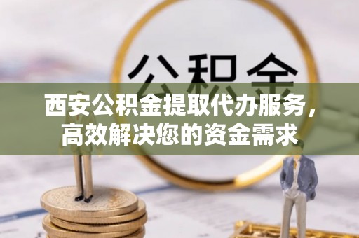 姜堰西安公积金提取代办服务，高效解决您的资金需求