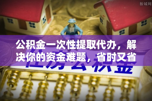 姜堰公积金一次性提取代办，解决你的资金难题，省时又省心