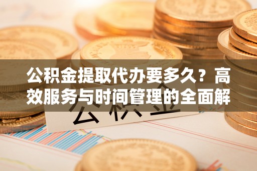 姜堰公积金提取代办要多久？高效服务与时间管理的全面解析