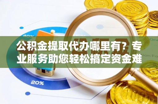 姜堰公积金提取代办哪里有？专业服务助您轻松搞定资金难题