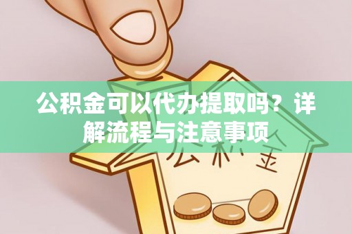 姜堰公积金可以代办提取吗？详解流程与注意事项
