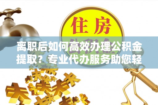 姜堰离职后如何高效办理公积金提取？专业代办服务助您轻松搞定