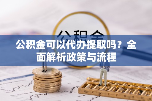 姜堰公积金可以代办提取吗？全面解析政策与流程