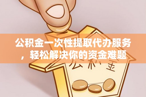 姜堰公积金一次性提取代办服务，轻松解决你的资金难题