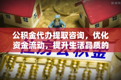 姜堰公积金代办提取咨询，优化资金流动，提升生活品质的明智选择