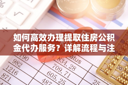 姜堰如何高效办理提取住房公积金代办服务？详解流程与注意事项