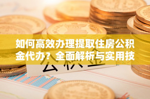 姜堰如何高效办理提取住房公积金代办？全面解析与实用技巧