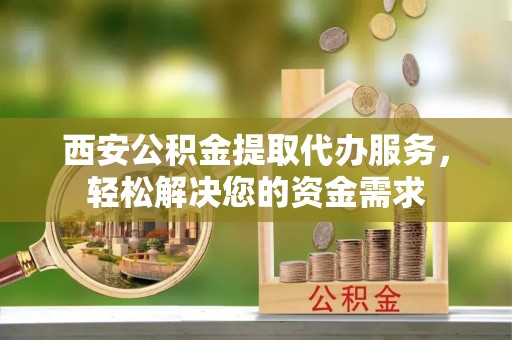 姜堰西安公积金提取代办服务，轻松解决您的资金需求