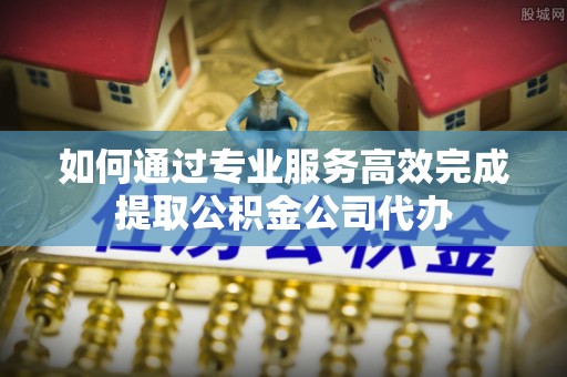 姜堰如何通过专业服务高效完成提取公积金公司代办