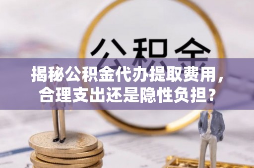 姜堰揭秘公积金代办提取费用，合理支出还是隐性负担？