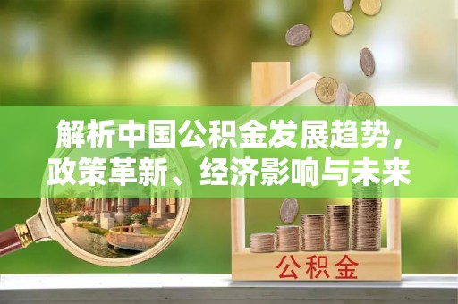 姜堰解析中国公积金发展趋势，政策革新、经济影响与未来展望