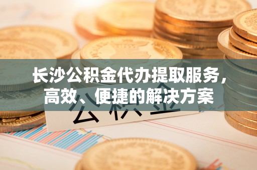 姜堰长沙公积金代办提取服务，高效、便捷的解决方案
