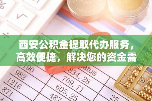 姜堰西安公积金提取代办服务，高效便捷，解决您的资金需求