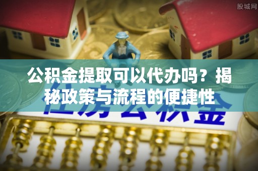 姜堰公积金提取可以代办吗？揭秘政策与流程的便捷性