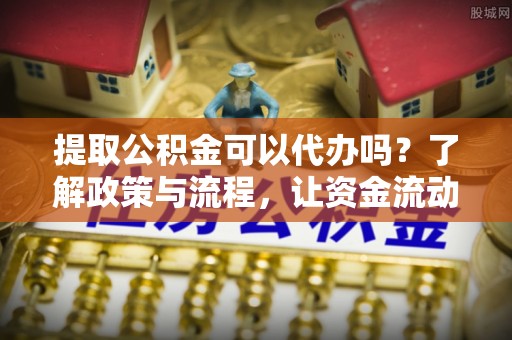 姜堰提取公积金可以代办吗？了解政策与流程，让资金流动更轻松