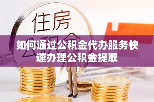 姜堰如何通过公积金代办服务快速办理公积金提取