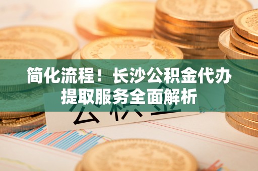 姜堰简化流程！长沙公积金代办提取服务全面解析