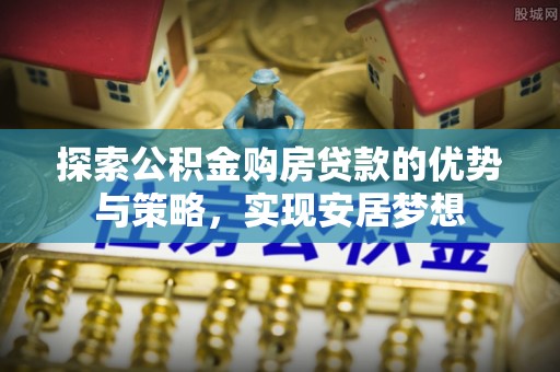 姜堰探索公积金购房贷款的优势与策略，实现安居梦想