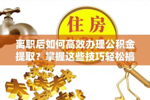 姜堰离职后如何高效办理公积金提取？掌握这些技巧轻松搞定