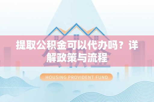 姜堰提取公积金可以代办吗？详解政策与流程