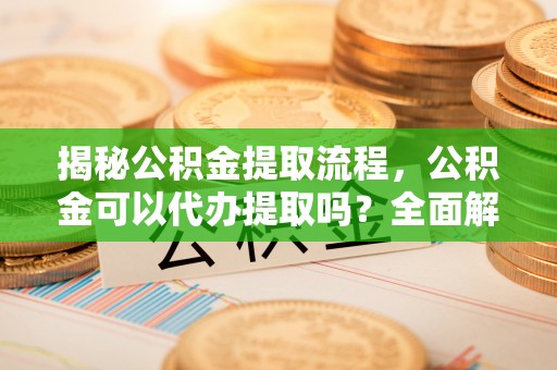姜堰揭秘公积金提取流程，公积金可以代办提取吗？全面解析与操作指南