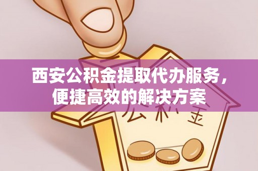 姜堰西安公积金提取代办服务，便捷高效的解决方案