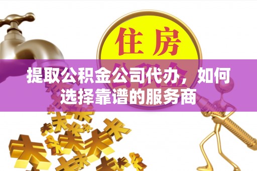 姜堰提取公积金公司代办，如何选择靠谱的服务商