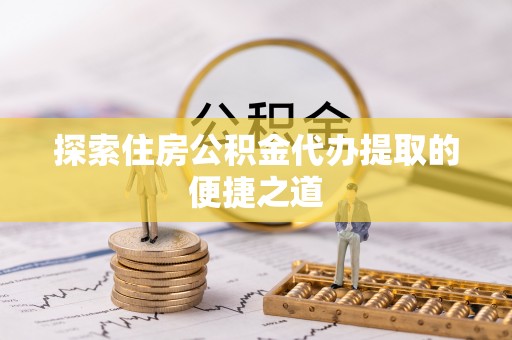 姜堰探索住房公积金代办提取的便捷之道