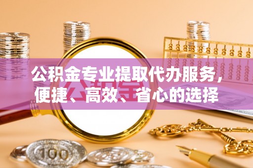 姜堰公积金专业提取代办服务，便捷、高效、省心的选择