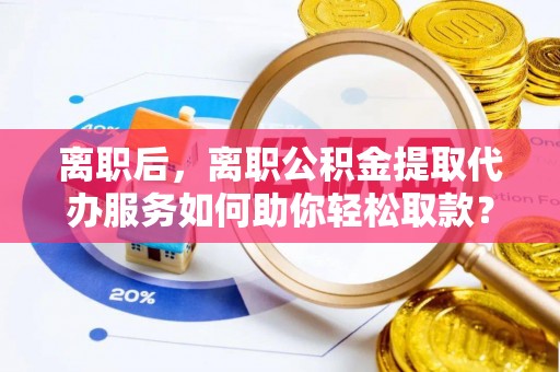 姜堰离职后，离职公积金提取代办服务如何助你轻松取款？